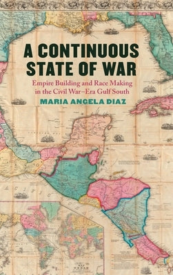 A Continuous State of War: Empire Building and Race Making in the Civil War-Era Gulf South by Diaz, Maria Angela