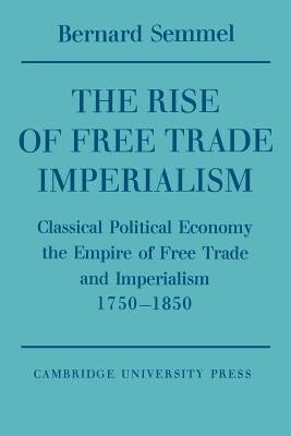 The Rise of Free Trade Imperialism: Classical Political Economy the Empire of Free Trade and Imperialism 1750-1850 by Semmel, Bernard