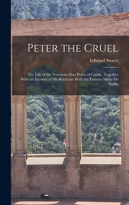 Peter the Cruel: The Life of the Notorious Don Pedro of Castile, Together With an Account of His Relations With the Famous Maria De Padlla by Storer, Edward