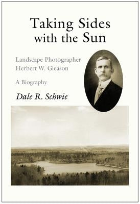Taking Sides with the Sun: Landscape Photographer Herbert W. Gleason: A Biography by Schwie, Dale R.