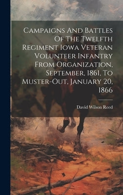 Campaigns And Battles Of The Twelfth Regiment Iowa Veteran Volunteer Infantry From Organization, September, 1861, To Muster-out, January 20, 1866 by Reed, David Wilson