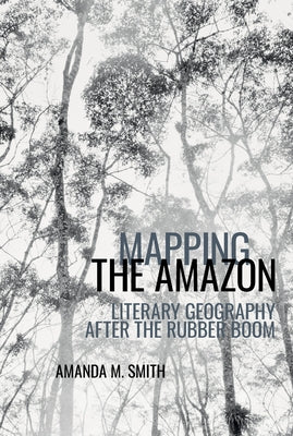 Mapping the Amazon: Literary Geography After the Rubber Boom by Smith, Amanda M.