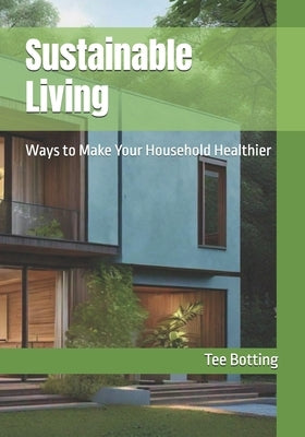 Sustainable Living: Ways to Make Your Household Healthier by Botting, Tee