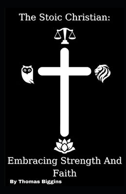 The Stoic Christian: Embracing Strength And Faith by Biggins, Thomas
