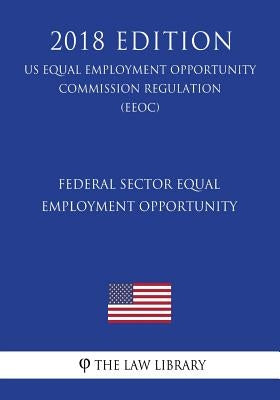 Federal Sector Equal Employment Opportunity (US Equal Employment Opportunity Commission Regulation) (EEOC) (2018 Edition) by The Law Library