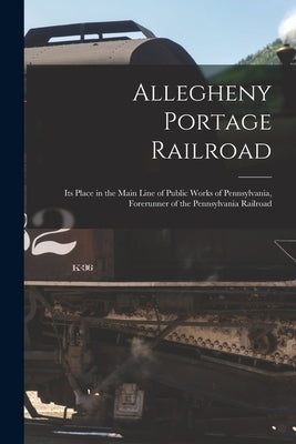 Allegheny Portage Railroad: Its Place in the Main Line of Public Works of Pennsylvania, Forerunner of the Pennsylvania Railroad by Anonymous