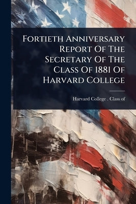 Fortieth Anniversary Report Of The Secretary Of The Class Of 1881 Of Harvard College by Harvard College (1780- ) Class of 1881