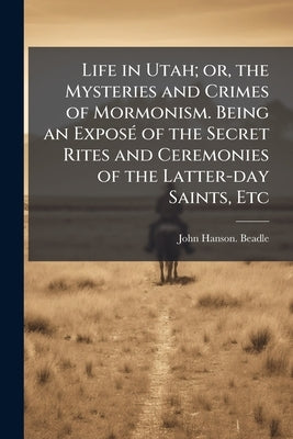 Life in Utah; or, the Mysteries and Crimes of Mormonism. Being an Exposé of the Secret Rites and Ceremonies of the Latter-day Saints, Etc by Beadle, John Hanson