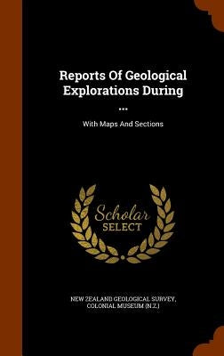 Reports Of Geological Explorations During ...: With Maps And Sections by New Zealand Geological Survey
