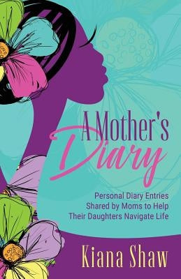 A Mother's Diary: Personal Diary Entries Shared by Moms to Help Their Daughters Navigate Life by Shaw, Kiana