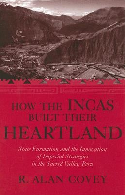 How the Incas Built Their Heartland: State Formation and the Innovation of Imperial Strategies in the Sacred Valley, Peru by Covey, R. Alan