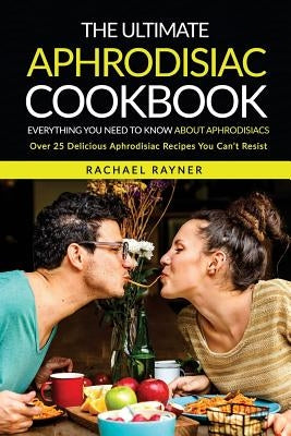 The Ultimate Aphrodisiac Cookbook: Everything You Need to Know About Aphrodisiacs - Over 25 Delicious Aphrodisiac Recipes You Can't Resist by Rayner, Rachael
