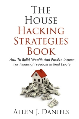 The House Hacking Strategies Book: How To Build Wealth And Passive Income For Financial Freedom In Real Estate by Daniels, Allen J.