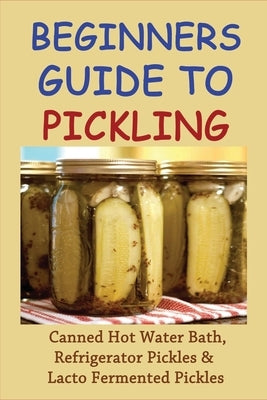Beginners Guide To Pickling: Canned Hot Water Bath, Refrigerator Pickles & Lacto Fermented Pickles: How To Water Bath Can Pickles by Artley, Armando
