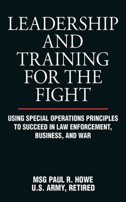 Leadership and Training for the Fight: Using Special Operations Principles to Succeed in Law Enforcement, Business, and War by Howe, Paul R.