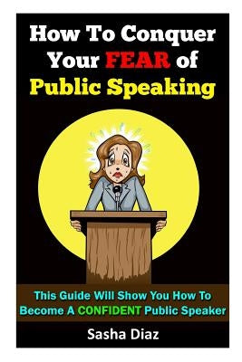 How To Conquer Your Fear Of Public Speaking: This Guide Will Show You How To Become A Confident Speaker By Following These Simple Steps! by Diaz, Sasha