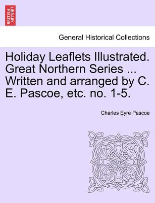 Holiday Leaflets Illustrated. Great Northern Series ... Written and Arranged by C. E. Pascoe, Etc. No. 1-5. by Pascoe, Charles Eyre