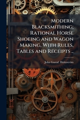 Modern Blacksmithing; Rational Horse Shoeing and Wagon Making, With Rules, Tables and Receipts .. by Holmström, John Gustaf