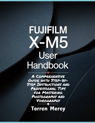 Fujifilm X-M5 User Handbook: A Comprehensive Guide with Step-by-Step Instructions and Professional Tips for Mastering Photography and Videography by Mercy, Torren