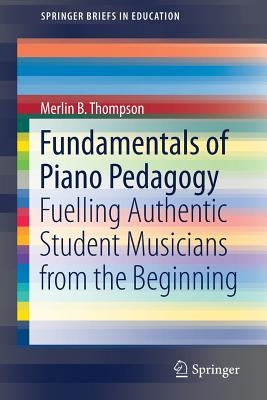 Fundamentals of Piano Pedagogy: Fuelling Authentic Student Musicians from the Beginning by Thompson, Merlin B.