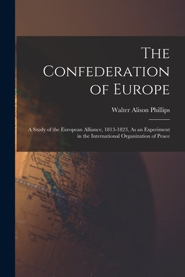 The Confederation of Europe: A Study of the European Alliance, 1813-1823, As an Experiment in the International Organization of Peace by Phillips, Walter Alison