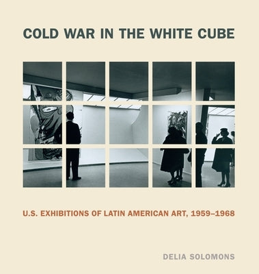 Cold War in the White Cube: U.S. Exhibitions of Latin American Art, 1959-1968 by Solomons, Delia