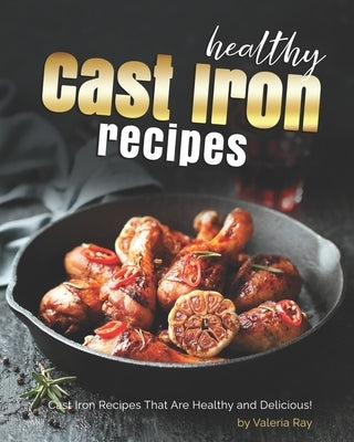 Healthy Cast Iron Recipes: Cast Iron Recipes That Are Healthy and Delicious! by Ray, Valeria