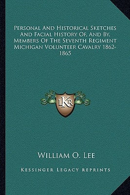 Personal and Historical Sketches and Facial History Of, and By, Members of the Seventh Regiment Michigan Volunteer Cavalry 1862-1865 by Lee, William O.
