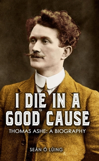 I Die In A Good Cause: Thomas Ashe: A Biography by Ó. Lúing, Seán