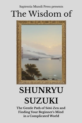 The Wisdom of Shunryu Suzuki: The Gentle Path of Sōtō Zen and Finding Your Beginner's Mind in a Complicated World by Mundi Press, Sapientia