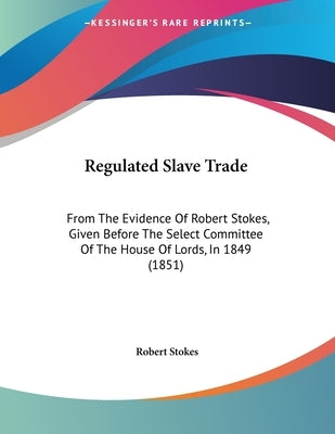 Regulated Slave Trade: From The Evidence Of Robert Stokes, Given Before The Select Committee Of The House Of Lords, In 1849 (1851) by Stokes, Robert