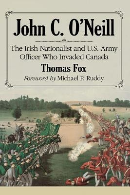 John C. O'Neill: The Irish Nationalist and U.S. Army Officer Who Invaded Canada by Fox, Thomas