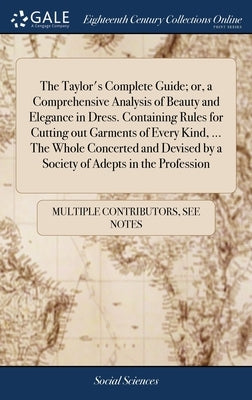 The Taylor's Complete Guide; or, a Comprehensive Analysis of Beauty and Elegance in Dress. Containing Rules for Cutting out Garments of Every Kind, .. by Multiple Contributors