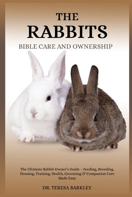 The Rabbits Bible Care and Ownership: The Ultimate Rabbit Owner's Guide - Feeding, Breeding, Housing, Training, Health, Grooming & Companion Care Made by Barkley, Teresa