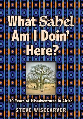 What Sahel Am I Doin' Here?: 30 Years of Misadventures in Africa by Wisecarver, Steve