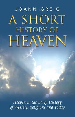 A Short History of Heaven: Heaven in the Early History of Western Religions and Today by Greig, Joann