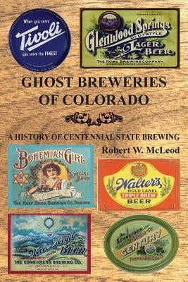 Ghost Breweries of Colorado: A History of Centennial State Brewing by McLeod, Robert W.