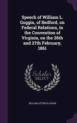 Speech of William L. Goggin, of Bedford, on Federal Relations, in the Convention of Virginia, on the 26th and 27th February, 1861 by Goggin, William Leftwich
