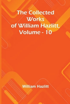 The Collected Works Of William Hazlitt, Vol. 10 by Hazlitt, William