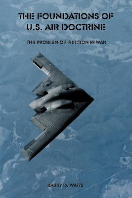 The Foundations of U.S. Air Doctrine: The Problem of Friction in War by Watts, Barry D.