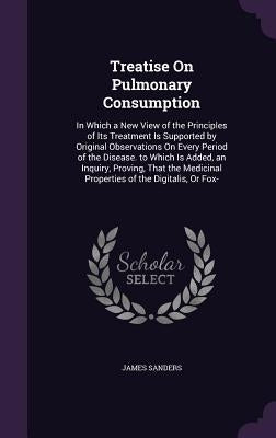 Treatise On Pulmonary Consumption: In Which a New View of the Principles of Its Treatment Is Supported by Original Observations On Every Period of the by Sanders, James