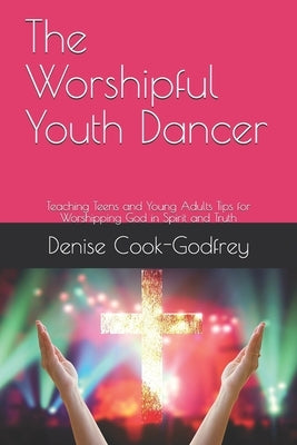 The Worshipful Youth Dancer: Teaching Teens and Young Adults Tips for Worshipping God in Spirit and Truth by Cook-Godfrey, Denise