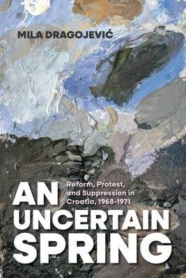 An Uncertain Spring: Reform, Protest, and Suppression in Croatia, 1968-1971 by Dragojevic, Mila