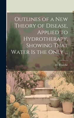 Outlines of a New Theory of Disease, Applied to Hydrotherapy, Showing That Water is the Only ... by H Francke