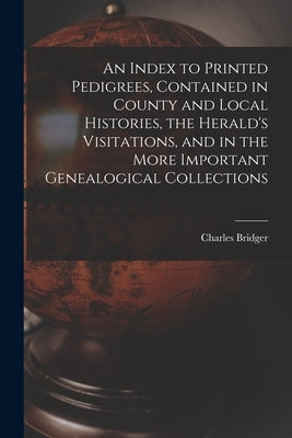 An Index to Printed Pedigrees, Contained in County and Local Histories, the Herald's Visitations, and in the More Important Genealogical Collections by Bridger, Charles 1825 or 6-1879