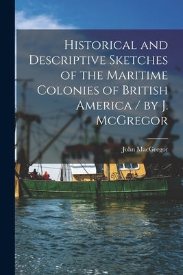 Historical and Descriptive Sketches of the Maritime Colonies of British America [microform] / by J. McGregor by MacGregor, John 1797-1857