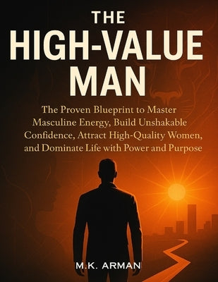 The High-Value Man: The Proven Blueprint to Master Masculine Energy, Build Unshakable Confidence, Attract High-Quality Women, and Dominate Life with P by Arman, M. K.