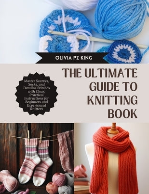 The Ultimate Guide to Knitting Book: Master Scarves, Socks, and Detailed Stitches with Clear, Practical Instructions for Beginners and Experienced Kni by King, Olivia Pz