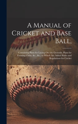A Manual of Cricket and Base Ball,: Containing Plans for Laying out the Grounds, Plans for Forming Clubs, &c., &c.; to Which are Added Rules and Regul by Anonymous