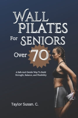 Wall Pilates For Seniors Over 70: A safe and gentle way to build strength, balance, and flexibility by Susan C., Taylor